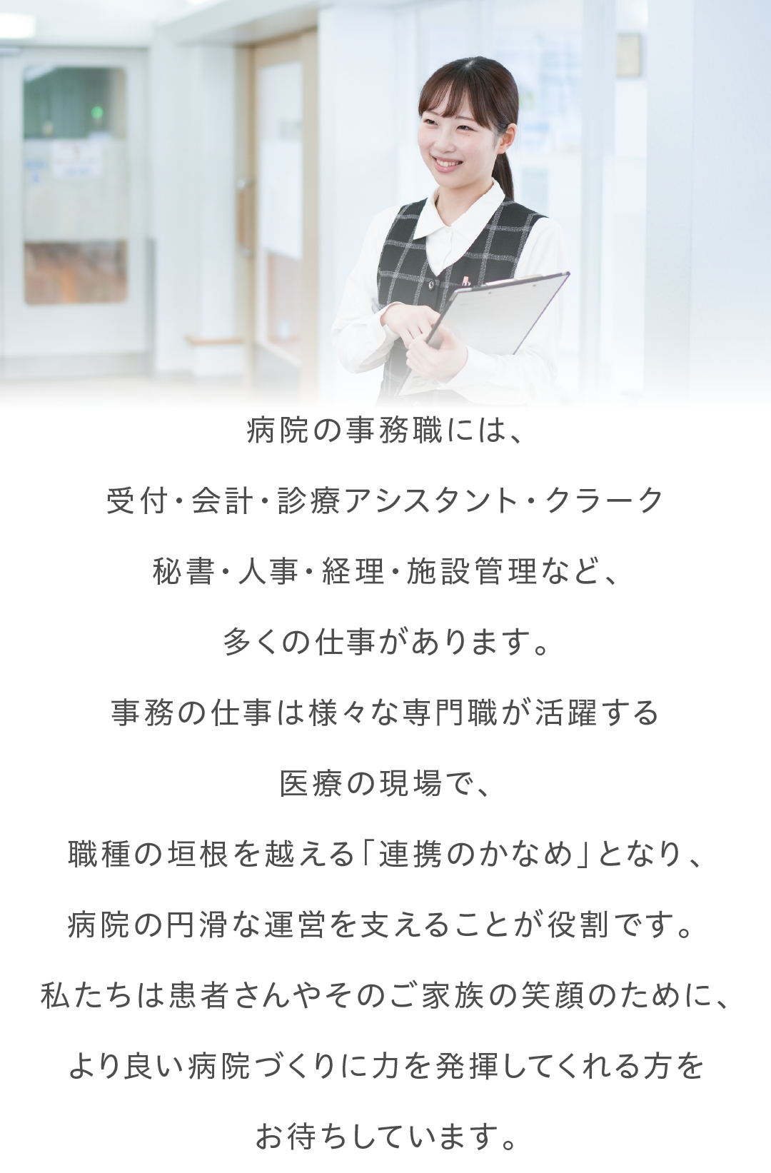 病院の事務職には、 受付・会計・診療アシスタント・病棟クラーク 秘書・人事・経理など、多くの仕事があります。 事務の仕事は様々な専門職が活躍する 医療の現場で、 職種の垣根を越える「連携のかなめ」となり、 病院の円滑な運営を支えることが役割です。 私たちは患者さんやそのご家族の笑顔のために、 より良い病院づくりに力を発揮してくれる方を お待ちしています。